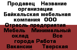 Продавец › Название организации ­ Байкальская мебельная компания, ООО › Отрасль предприятия ­ Мебель › Минимальный оклад ­ 15 000 - Все города Работа » Вакансии   . Тверская обл.,Бологое г.